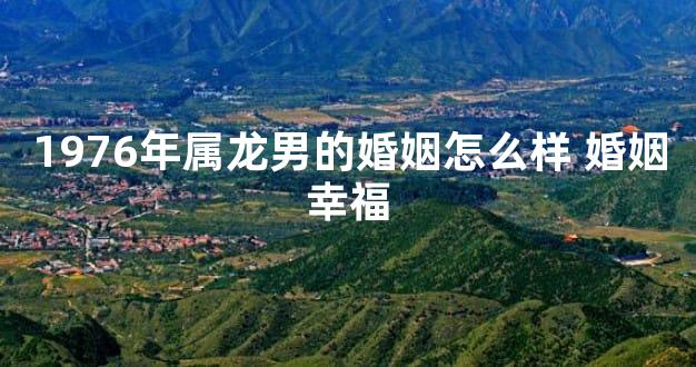 1976年属龙男的婚姻怎么样 婚姻幸福